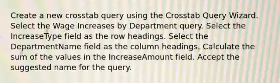 Create a new crosstab query using the Crosstab Query Wizard. Select the Wage Increases by Department query. Select the IncreaseType field as the row headings. Select the DepartmentName field as the column headings. Calculate the sum of the values in the IncreaseAmount field. Accept the suggested name for the query.