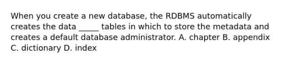 When you create a new database, the RDBMS automatically creates the data _____ tables in which to store the metadata and creates a default database administrator. A. chapter B. appendix C. dictionary D. index