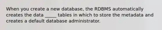 When you create a new database, the RDBMS automatically creates the data _____ tables in which to store the metadata and creates a default database administrator.