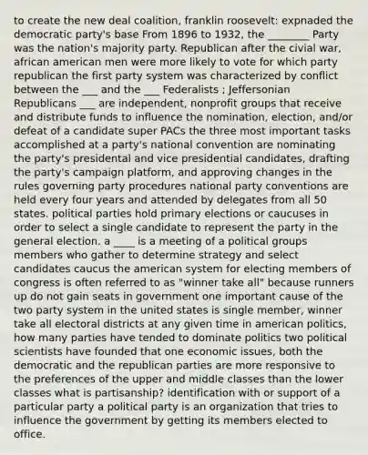 to create the new deal coalition, franklin roosevelt: expnaded the democratic party's base From 1896 to 1932, the ________ Party was the nation's majority party. Republican after the civial war, african american men were more likely to vote for which party republican the first party system was characterized by conflict between the ___ and the ___ Federalists ; Jeffersonian Republicans ___ are independent, nonprofit groups that receive and distribute funds to influence the nomination, election, and/or defeat of a candidate super PACs the three most important tasks accomplished at a party's national convention are nominating the party's presidental and vice presidential candidates, drafting the party's campaign platform, and approving changes in the rules governing party procedures national party conventions are held every four years and attended by delegates from all 50 states. political parties hold primary elections or caucuses in order to select a single candidate to represent the party in the general election. a ____ is a meeting of a political groups members who gather to determine strategy and select candidates caucus the american system for electing members of congress is often referred to as "winner take all" because runners up do not gain seats in government one important cause of the two party system in the united states is single member, winner take all electoral districts at any given time in american politics, how many parties have tended to dominate politics two political scientists have founded that one economic issues, both the democratic and the republican parties are more responsive to the preferences of the upper and middle classes than the lower classes what is partisanship? identification with or support of a particular party a political party is an organization that tries to influence the government by getting its members elected to office.