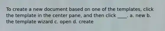 To create a new document based on one of the templates, click the template in the center pane, and then click ____. a. new b. the template wizard c. open d. create