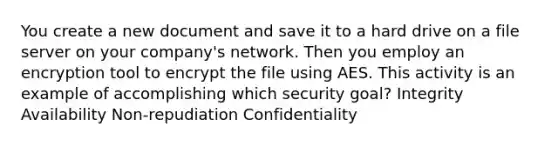 You create a new document and save it to a hard drive on a file server on your company's network. Then you employ an encryption tool to encrypt the file using AES. This activity is an example of accomplishing which security goal? Integrity Availability Non-repudiation Confidentiality