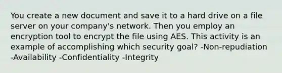 You create a new document and save it to a hard drive on a file server on your company's network. Then you employ an encryption tool to encrypt the file using AES. This activity is an example of accomplishing which security goal? -Non-repudiation -Availability -Confidentiality -Integrity