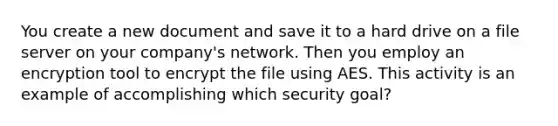 You create a new document and save it to a hard drive on a file server on your company's network. Then you employ an encryption tool to encrypt the file using AES. This activity is an example of accomplishing which security goal?