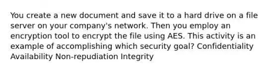 You create a new document and save it to a hard drive on a file server on your company's network. Then you employ an encryption tool to encrypt the file using AES. This activity is an example of accomplishing which security goal? Confidentiality Availability Non-repudiation Integrity