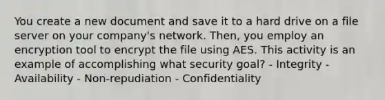 You create a new document and save it to a hard drive on a file server on your company's network. Then, you employ an encryption tool to encrypt the file using AES. This activity is an example of accomplishing what security goal? - Integrity - Availability - Non-repudiation - Confidentiality