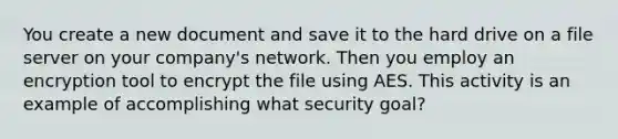 You create a new document and save it to the hard drive on a file server on your company's network. Then you employ an encryption tool to encrypt the file using AES. This activity is an example of accomplishing what security goal?