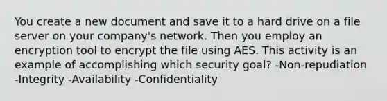 You create a new document and save it to a hard drive on a file server on your company's network. Then you employ an encryption tool to encrypt the file using AES. This activity is an example of accomplishing which security goal? -Non-repudiation -Integrity -Availability -Confidentiality