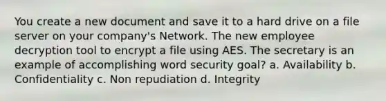 You create a new document and save it to a hard drive on a file server on your company's Network. The new employee decryption tool to encrypt a file using AES. The secretary is an example of accomplishing word security goal? a. Availability b. Confidentiality c. Non repudiation d. Integrity