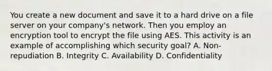 You create a new document and save it to a hard drive on a file server on your company's network. Then you employ an encryption tool to encrypt the file using AES. This activity is an example of accomplishing which security goal? A. Non-repudiation B. Integrity C. Availability D. Confidentiality