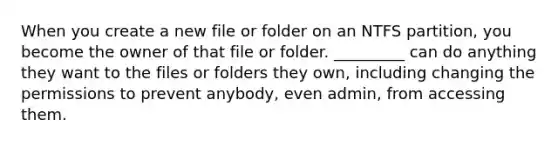 When you create a new file or folder on an NTFS partition, you become the owner of that file or folder. _________ can do anything they want to the files or folders they own, including changing the permissions to prevent anybody, even admin, from accessing them.