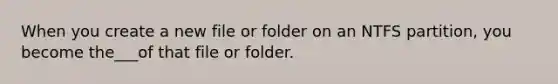 When you create a new file or folder on an NTFS partition, you become the___of that file or folder.