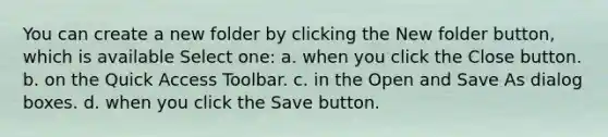 You can create a new folder by clicking the New folder button, which is available Select one: a. when you click the Close button. b. on the Quick Access Toolbar. c. in the Open and Save As dialog boxes. d. when you click the Save button.