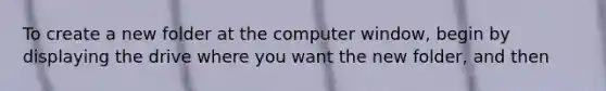 To create a new folder at the computer window, begin by displaying the drive where you want the new folder, and then