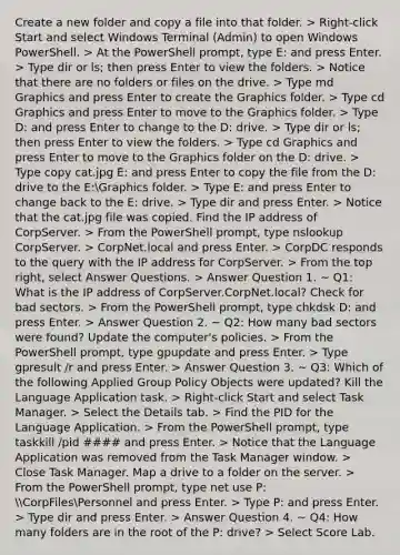 Create a new folder and copy a file into that folder. > Right-click Start and select Windows Terminal (Admin) to open Windows PowerShell. > At the PowerShell prompt, type E: and press Enter. > Type dir or ls; then press Enter to view the folders. > Notice that there are no folders or files on the drive. > Type md Graphics and press Enter to create the Graphics folder. > Type cd Graphics and press Enter to move to the Graphics folder. > Type D: and press Enter to change to the D: drive. > Type dir or ls; then press Enter to view the folders. > Type cd Graphics and press Enter to move to the Graphics folder on the D: drive. > Type copy cat.jpg E: and press Enter to copy the file from the D: drive to the E:Graphics folder. > Type E: and press Enter to change back to the E: drive. > Type dir and press Enter. > Notice that the cat.jpg file was copied. Find the IP address of CorpServer. > From the PowerShell prompt, type nslookup CorpServer. > CorpNet.local and press Enter. > CorpDC responds to the query with the IP address for CorpServer. > From the top right, select Answer Questions. > Answer Question 1. ~ Q1: What is the IP address of CorpServer.CorpNet.local? Check for bad sectors. > From the PowerShell prompt, type chkdsk D: and press Enter. > Answer Question 2. ~ Q2: How many bad sectors were found? Update the computer's policies. > From the PowerShell prompt, type gpupdate and press Enter. > Type gpresult /r and press Enter. > Answer Question 3. ~ Q3: Which of the following Applied Group Policy Objects were updated? Kill the Language Application task. > Right-click Start and select Task Manager. > Select the Details tab. > Find the PID for the Language Application. > From the PowerShell prompt, type taskkill /pid #### and press Enter. > Notice that the Language Application was removed from the Task Manager window. > Close Task Manager. Map a drive to a folder on the server. > From the PowerShell prompt, type net use P: CorpFilesPersonnel and press Enter. > Type P: and press Enter. > Type dir and press Enter. > Answer Question 4. ~ Q4: How many folders are in the root of the P: drive? > Select Score Lab.
