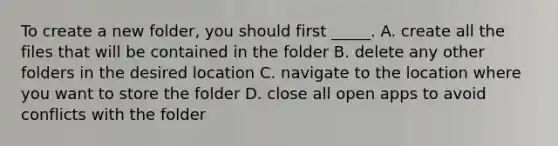 To create a new folder, you should first _____. A. create all the files that will be contained in the folder B. delete any other folders in the desired location C. navigate to the location where you want to store the folder D. close all open apps to avoid conflicts with the folder