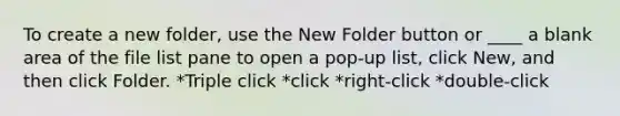 To create a new folder, use the New Folder button or ____ a blank area of the file list pane to open a pop-up list, click New, and then click Folder. *Triple click *click *right-click *double-click