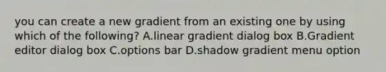 you can create a new gradient from an existing one by using which of the following? A.linear gradient dialog box B.Gradient editor dialog box C.options bar D.shadow gradient menu option