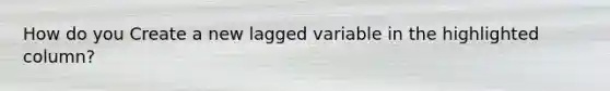 How do you Create a new lagged variable in the highlighted column?