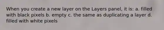 When you create a new layer on the Layers panel, it is: a. filled with black pixels b. empty c. the same as duplicating a layer d. filled with white pixels