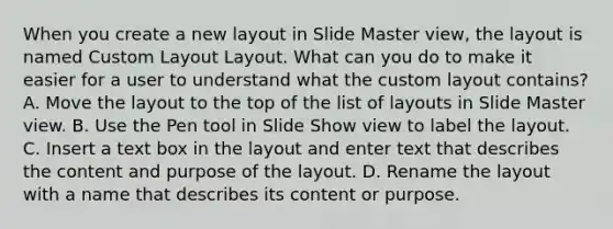 When you create a new layout in Slide Master view, the layout is named Custom Layout Layout. What can you do to make it easier for a user to understand what the custom layout contains? A. Move the layout to the top of the list of layouts in Slide Master view. B. Use the Pen tool in Slide Show view to label the layout. C. Insert a text box in the layout and enter text that describes the content and purpose of the layout. D. Rename the layout with a name that describes its content or purpose.