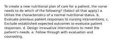 To create a new nutritional plan of care for a patient, the nurse needs to do which of the following? (Select all that apply.) a. Utilize the characteristics of a normal nutritional status. b. Evaluate previous patient responses to nursing interventions. c. Exclude established expected outcomes to evaluate patient responses. d. Design innovative interventions to meet the patient's needs. e. Follow through with evaluation and counseling.