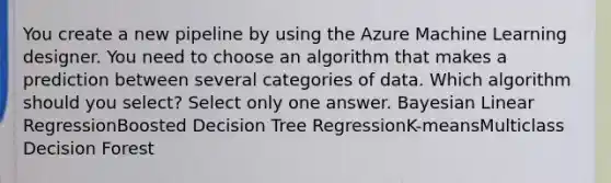 You create a new pipeline by using the Azure Machine Learning designer. You need to choose an algorithm that makes a prediction between several categories of data. Which algorithm should you select? Select only one answer. Bayesian Linear RegressionBoosted Decision Tree RegressionK-meansMulticlass Decision Forest