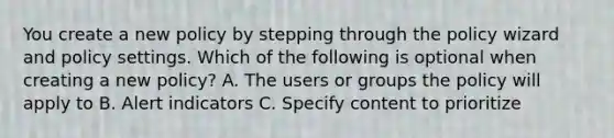 You create a new policy by stepping through the policy wizard and policy settings. Which of the following is optional when creating a new policy? A. The users or groups the policy will apply to B. Alert indicators C. Specify content to prioritize