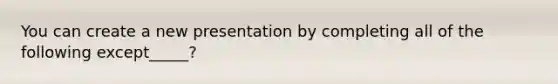 You can create a new presentation by completing all of the following except_____?