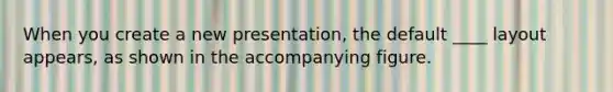 When you create a new presentation, the default ____ layout appears, as shown in the accompanying figure.