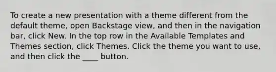 To create a new presentation with a theme different from the default theme, open Backstage view, and then in the navigation bar, click New. In the top row in the Available Templates and Themes section, click Themes. Click the theme you want to use, and then click the ____ button.