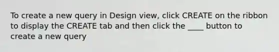 To create a new query in Design view, click CREATE on the ribbon to display the CREATE tab and then click the ____ button to create a new query