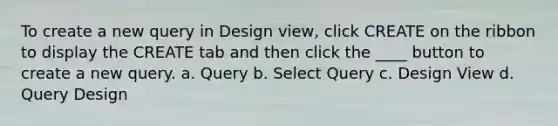 To create a new query in Design view, click CREATE on the ribbon to display the CREATE tab and then click the ____ button to create a new query. a. Query b. Select Query c. Design View d. Query Design