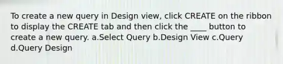 To create a new query in Design view, click CREATE on the ribbon to display the CREATE tab and then click the ____ button to create a new query. a.Select Query b.Design View c.Query d.Query Design