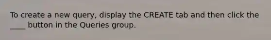 To create a new query, display the CREATE tab and then click the ____ button in the Queries group.