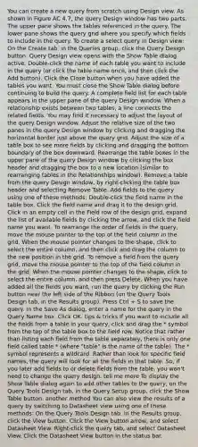 You can create a new query from scratch using Design view. As shown in Figure AC 4.7, the query Design window has two parts. The upper pane shows the tables referenced in the query. The lower pane shows the query grid where you specify which fields to include in the query. To create a select query in Design view: On the Create tab, in the Queries group, click the Query Design button. Query Design view opens with the Show Table dialog active. Double-click the name of each table you want to include in the query (or click the table name once, and then click the Add button). Click the Close button when you have added the tables you want. You must close the Show Table dialog before continuing to build the query. A complete field list for each table appears in the upper pane of the query Design window. When a relationship exists between two tables, a line connects the related fields. You may find it necessary to adjust the layout of the query Design window. Adjust the relative size of the two panes in the query Design window by clicking and dragging the horizontal border just above the query grid. Adjust the size of a table box to see more fields by clicking and dragging the bottom boundary of the box downward. Rearrange the table boxes in the upper pane of the query Design window by clicking the box header and dragging the box to a new location (similar to rearranging tables in the Relationships window). Remove a table from the query Design window, by right-clicking the table box header and selecting Remove Table. Add fields to the query using one of these methods: Double-click the field name in the table box. Click the field name and drag it to the design grid. Click in an empty cell in the Field row of the design grid, expand the list of available fields by clicking the arrow, and click the field name you want. To rearrange the order of fields in the query, move the mouse pointer to the top of the field column in the grid. When the mouse pointer changes to the shape, click to select the entire column, and then click and drag the column to the new position in the grid. To remove a field from the query grid, move the mouse pointer to the top of the field column in the grid. When the mouse pointer changes to the shape, click to select the entire column, and then press Delete. When you have added all the fields you want, run the query by clicking the Run button near the left side of the Ribbon (on the Query Tools Design tab, in the Results group). Press Ctrl + S to save the query. In the Save As dialog, enter a name for the query in the Query Name box. Click OK. tips & tricks If you want to include all the fields from a table in your query, click and drag the * symbol from the top of the table box to the field row. Notice that rather than listing each field from the table separately, there is only one field called table.* (where "table" is the name of the table). The * symbol represents a wildcard. Rather than look for specific field names, the query will look for all the fields in that table. So, if you later add fields to or delete fields from the table, you won't need to change the query design. tell me more To display the Show Table dialog again to add other tables to the query, on the Query Tools Design tab, in the Query Setup group, click the Show Table button. another method You can also view the results of a query by switching to Datasheet view using one of these methods: On the Query Tools Design tab, in the Results group, click the View button. Click the View button arrow, and select Datasheet View. Right-click the query tab, and select Datasheet View. Click the Datasheet View button in the status bar.