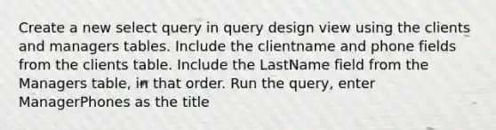 Create a new select query in query design view using the clients and managers tables. Include the clientname and phone fields from the clients table. Include the LastName field from the Managers table, in that order. Run the query, enter ManagerPhones as the title