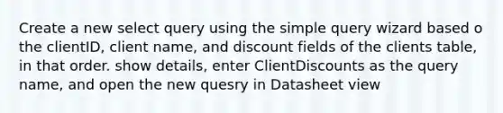 Create a new select query using the simple query wizard based o the clientID, client name, and discount fields of the clients table, in that order. show details, enter ClientDiscounts as the query name, and open the new quesry in Datasheet view