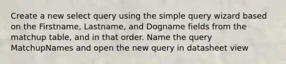 Create a new select query using the simple query wizard based on the Firstname, Lastname, and Dogname fields from the matchup table, and in that order. Name the query MatchupNames and open the new query in datasheet view