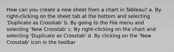 How can you create a new sheet from a chart in Tableau? a. By right-clicking on the sheet tab at the bottom and selecting 'Duplicate as Crosstab' b. By going to the File menu and selecting 'New Crosstab' c. By right-clicking on the chart and selecting 'Duplicate as Crosstab' d. By clicking on the 'New Crosstab' icon in the toolbar