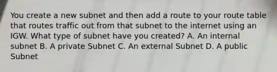 You create a new subnet and then add a route to your route table that routes traffic out from that subnet to the internet using an IGW. What type of subnet have you created? A. An internal subnet B. A private Subnet C. An external Subnet D. A public Subnet