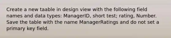 Create a new taable in design view with the following field names and data types: ManagerID, short test; rating, Number. Save the table with the name ManagerRatings and do not set a primary key field.