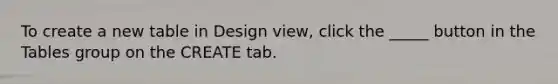 To create a new table in Design view, click the _____ button in the Tables group on the CREATE tab.