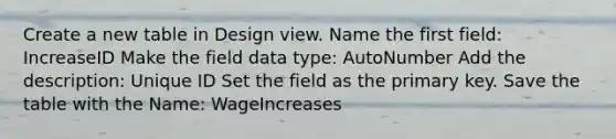 Create a new table in Design view. Name the first field: IncreaseID Make the field data type: AutoNumber Add the description: Unique ID Set the field as the primary key. Save the table with the Name: WageIncreases