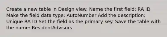 Create a new table in Design view. Name the first field: RA ID Make the field data type: AutoNumber Add the description: Unique RA ID Set the field as the primary key. Save the table with the name: ResidentAdvisors