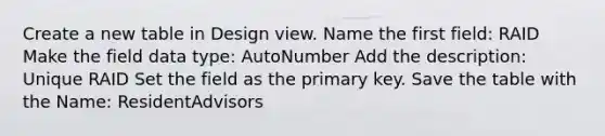 Create a new table in Design view. Name the first field: RAID Make the field data type: AutoNumber Add the description: Unique RAID Set the field as the primary key. Save the table with the Name: ResidentAdvisors