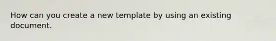 How can you create a new template by using an existing document.