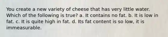 You create a new variety of cheese that has very little water. Which of the following is true? a. It contains no fat. b. It is low in fat. c. It is quite high in fat. d. Its fat content is so low, it is immeasurable.