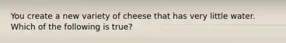 You create a new variety of cheese that has very little water. Which of the following is true?