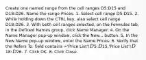 Create one named range from the cell ranges D5:D15 and D18:D26. Name the range Prices. 1. Select cell range D5:D15. 2. While holding down the CTRL key, also select cell range D18:D26. 3. With both cell ranges selected, on the Formulas tab, in the Defined Names group, click Name Manager. 4. On the Name Manager pop-up window, click the New... button. 5. In the New Name pop-up window, enter the Name Prices. 6. Verify that the Refers To: field contains ='Price List'!D5:D15,'Price List'!D18:D26. 7. Click OK. 8. Click Close.